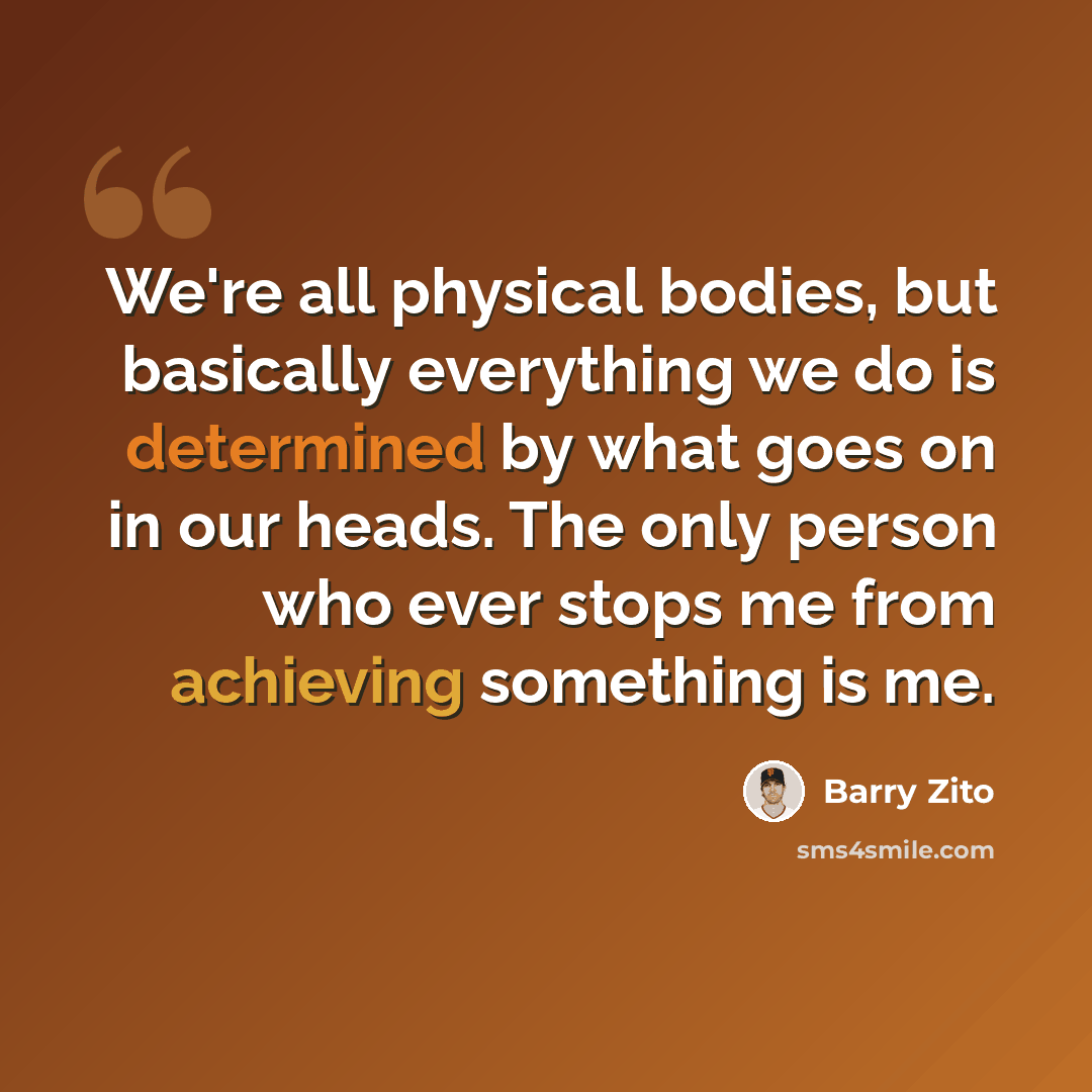 “We're all physical bodies, but basically everything we do is determined by what goes on in our heads. The only person who ever stops me from achieving something is me.” quote by Barry Zito