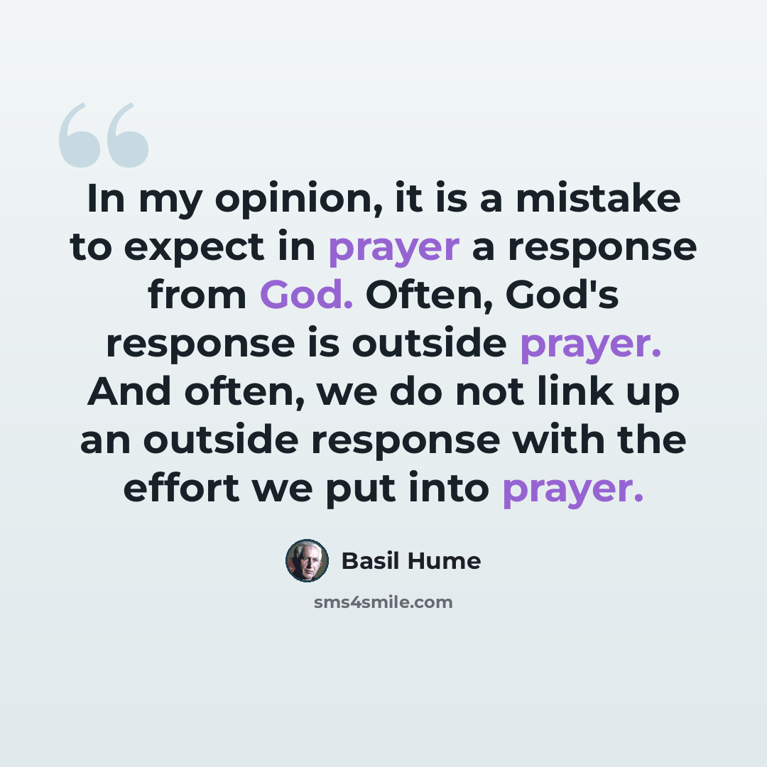“In my opinion, it is a mistake to expect in prayer a response from God. Often, God's response is outside prayer. And often, we do not link up an outside response with the effort we put into prayer.” quote by Basil Hume