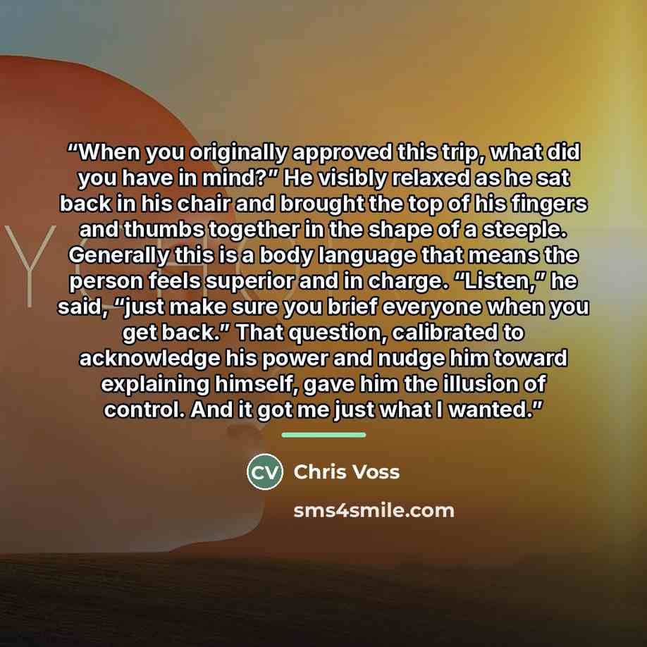 “When you originally approved this trip, what did you have in mind?” He visibly relaxed as he sat back in his chair and brought the top of his fingers and thumbs together in the shape of a steeple. Generally this is a body language that means the person feels superior and in charge. “Listen,” he…” quote by Chris Voss