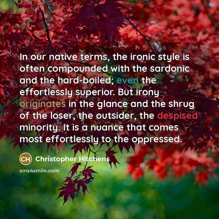 “In our native terms, the ironic style is often compounded with the sardonic and the hard-boiled; even the effortlessly superior. But irony originates in the glance and the shrug of the loser, the outsider, the despised minority. It is a nuance that comes most effortlessly to the oppressed.” quote by Christopher Hitchens
