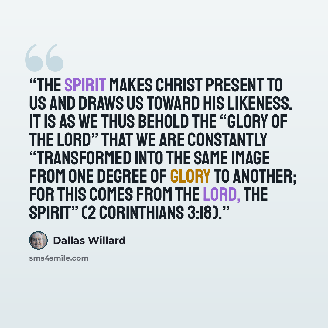 “The Spirit makes Christ present to us and draws us toward his likeness. It is as we thus behold the “glory of the Lord” that we are constantly “transformed into the same image from one degree of glory to another; for this comes from the Lord, the Spirit” (2 Corinthians 3:18).” quote by Dallas Willard