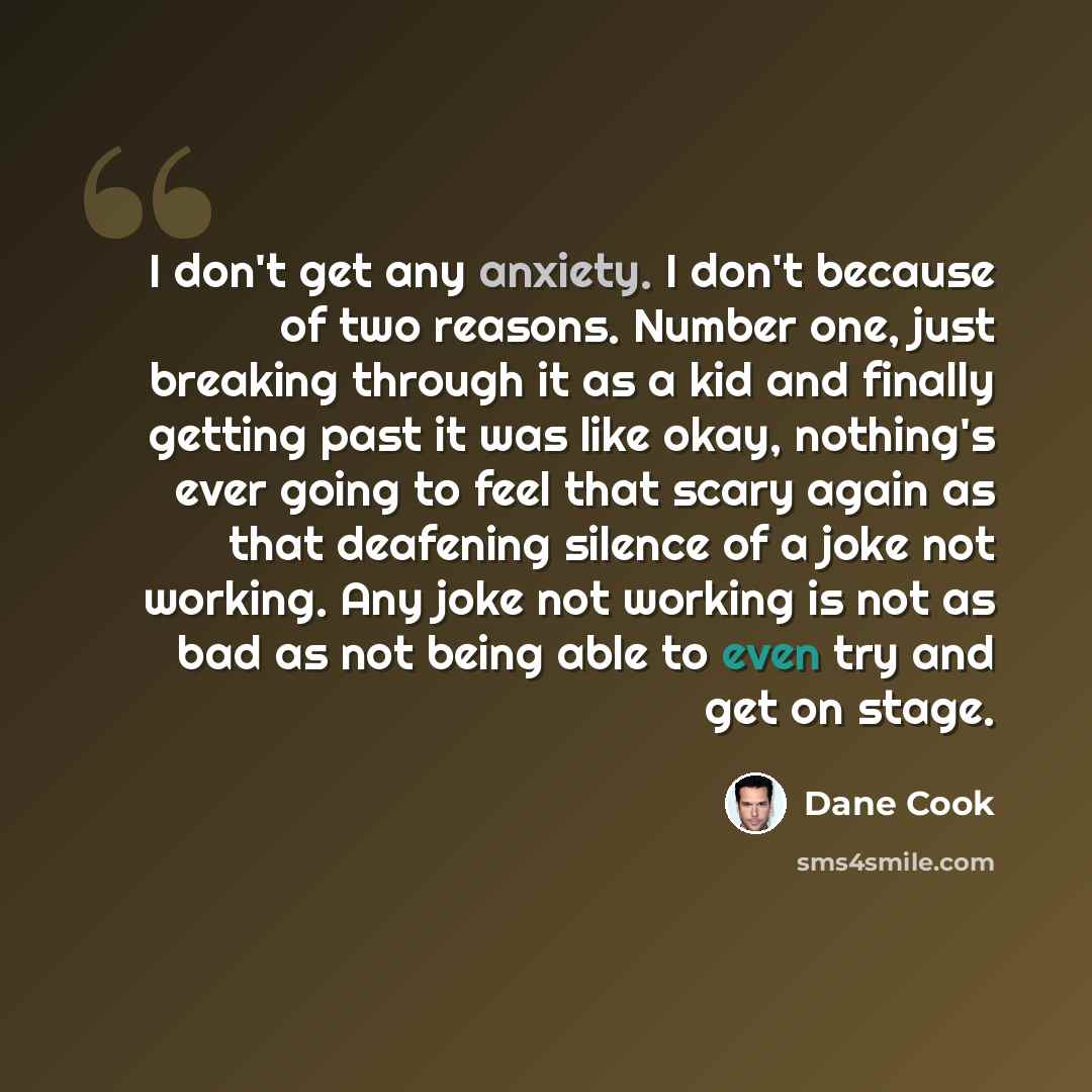 “I don't get any anxiety. I don't because of two reasons. Number one, just breaking through it as a kid and finally getting past it was like okay, nothing's ever going to feel that scary again as that deafening silence of a joke not working. Any joke not working is not as bad as not being able to…” quote by Dane Cook