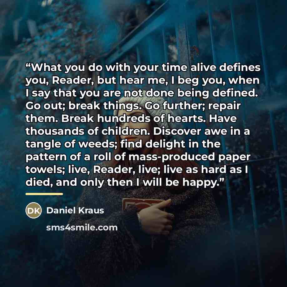 “What you do with your time alive defines you, Reader, but hear me, I beg you, when I say that you are not done being defined. Go out; break things. Go further; repair them. Break hundreds of hearts. Have thousands of children. Discover awe in a tangle of weeds; find delight in the pattern of a…” quote by Daniel Kraus