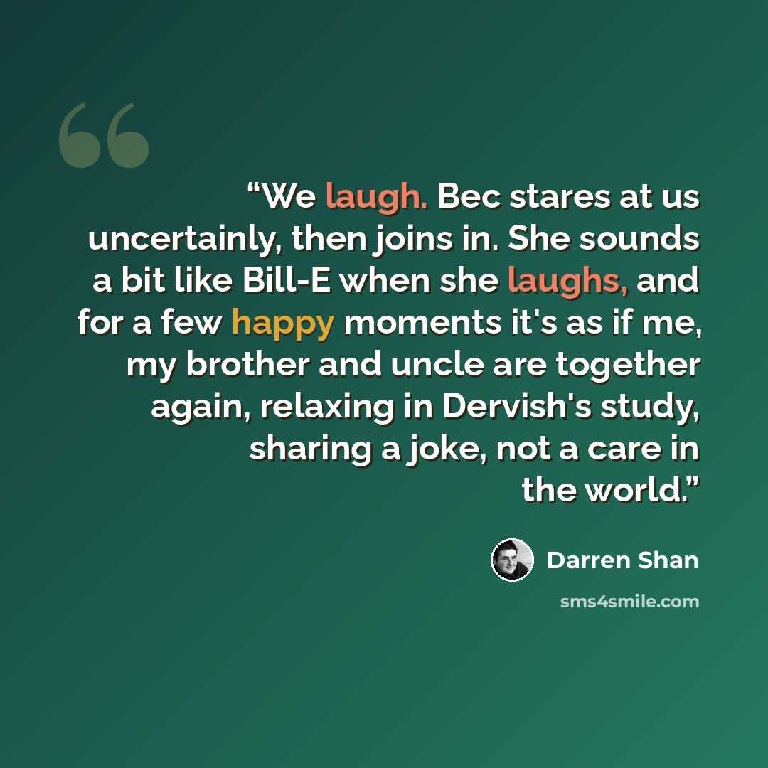 “We laugh. Bec stares at us uncertainly, then joins in. She sounds a bit like Bill-E when she laughs, and for a few happy moments it's as if me, my brother and uncle are together again, relaxing in Dervish's study, sharing a joke, not a care in the world.” quote by Darren Shan