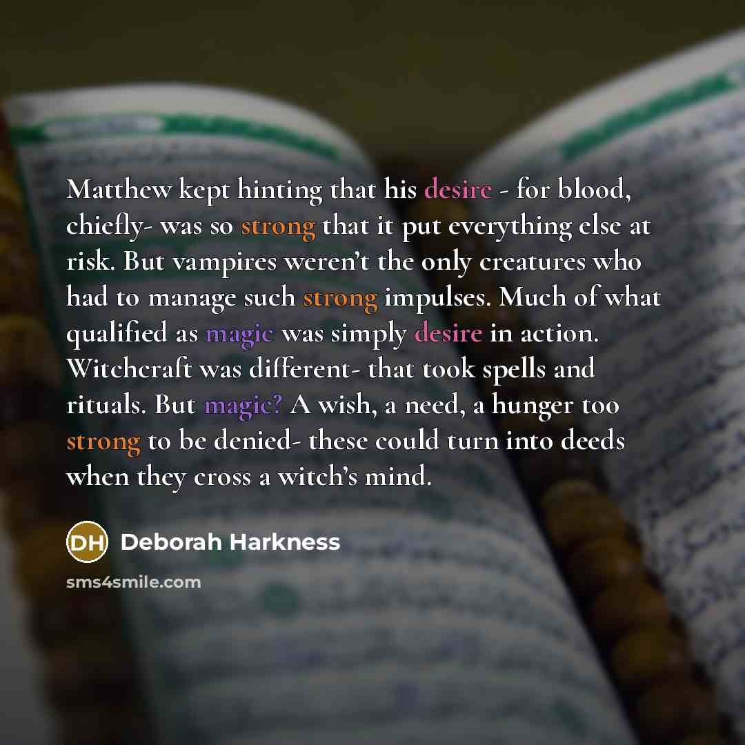 “Matthew kept hinting that his desire - for blood, chiefly- was so strong that it put everything else at risk. But vampires weren’t the only creatures who had to manage such strong impulses. Much of what qualified as magic was simply desire in action. Witchcraft was different- that took spells and…” quote by Deborah Harkness