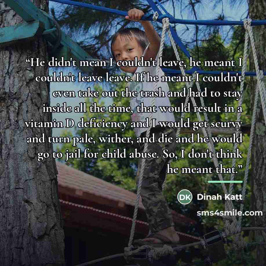 “He didn't mean I couldn't leave, he meant I couldn't leave leave. If he meant I couldn't even take out the trash and had to stay inside all the time, that would result in a vitamin D deficiency and I would get scurvy and turn pale, wither, and die and he would go to jail for child abuse. So, I…” quote by Dinah Katt