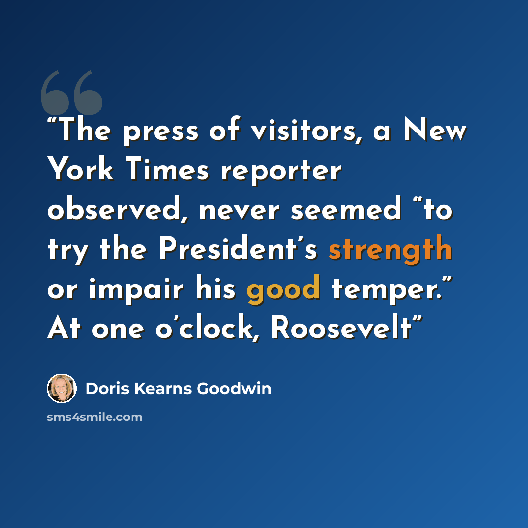 “The press of visitors, a New York Times reporter observed, never seemed “to try the President’s strength or impair his good temper.” At one o’clock, Roosevelt” quote by Doris Kearns Goodwin