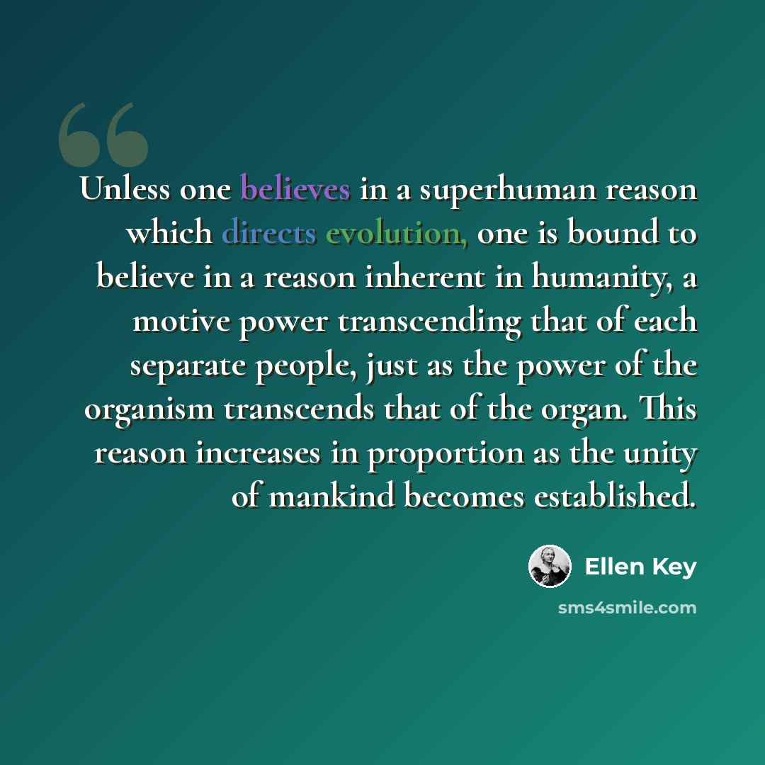 “Unless one believes in a superhuman reason which directs evolution, one is bound to believe in a reason inherent in humanity, a motive power transcending that of each separate people, just as the power of the organism transcends that of the organ. This reason increases in proportion as the unity…” quote by Ellen Key