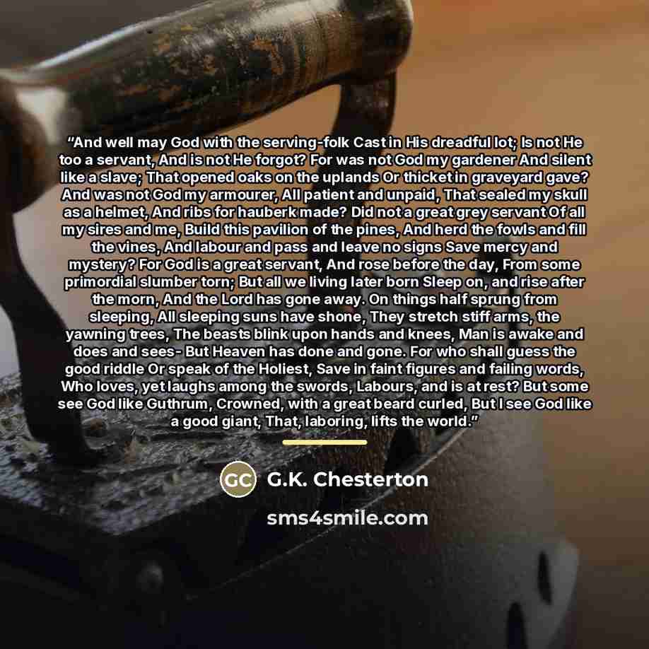 “And well may God with the serving-folk Cast in His dreadful lot; Is not He too a servant, And is not He forgot? For was not God my gardener And silent like a slave; That opened oaks on the uplands Or thicket in graveyard gave? And was not God my armourer, All patient and unpaid, That sealed my…” quote by G.K. Chesterton