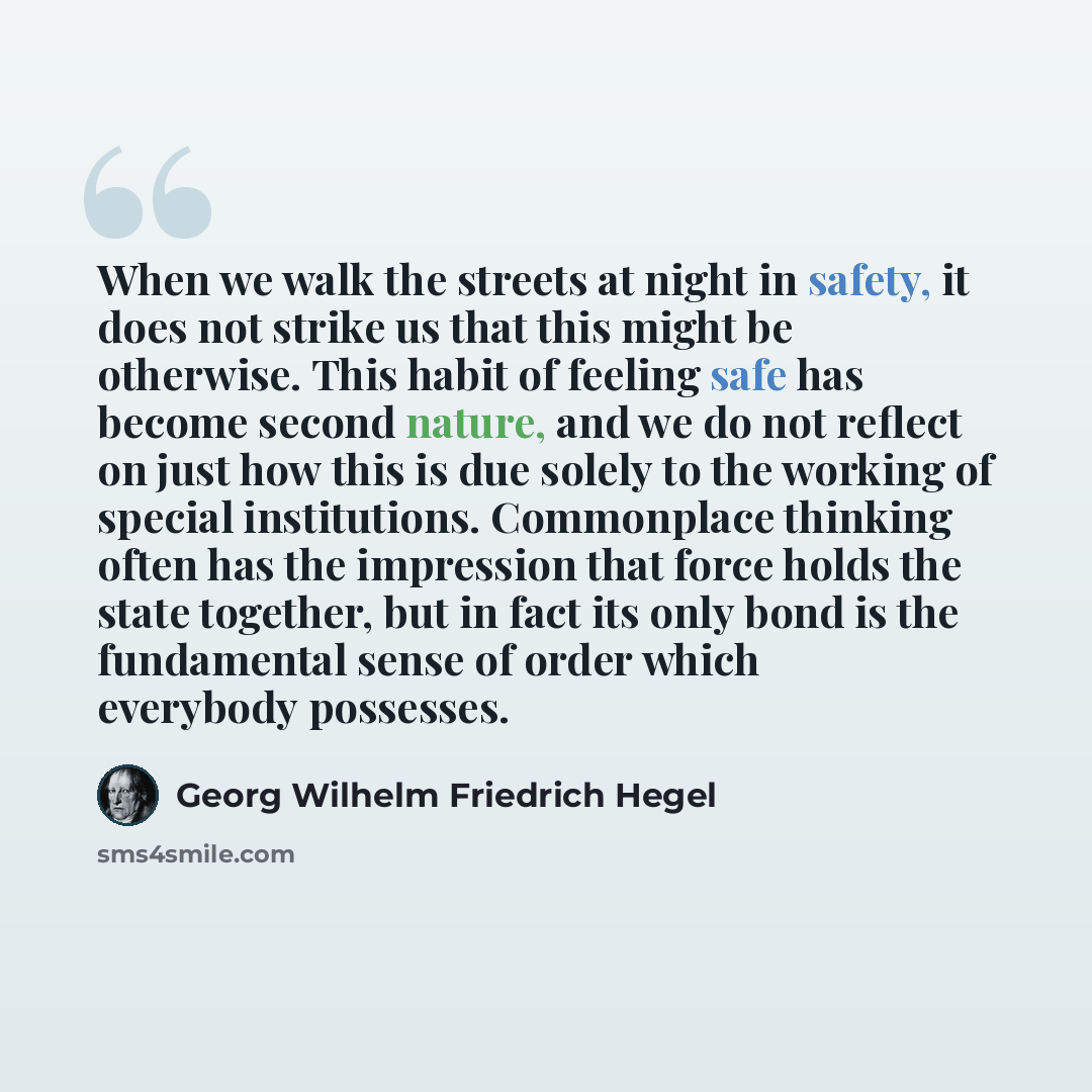 “When we walk the streets at night in safety, it does not strike us that this might be otherwise. This habit of feeling safe has become second nature, and we do not reflect on just how this is due solely to the working of special institutions. Commonplace thinking often has the impression that…” quote by Georg Wilhelm Friedrich Hegel