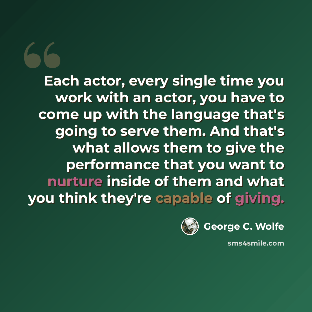 “Each actor, every single time you work with an actor, you have to come up with the language that's going to serve them. And that's what allows them to give the performance that you want to nurture inside of them and what you think they're capable of giving.” quote by George C. Wolfe