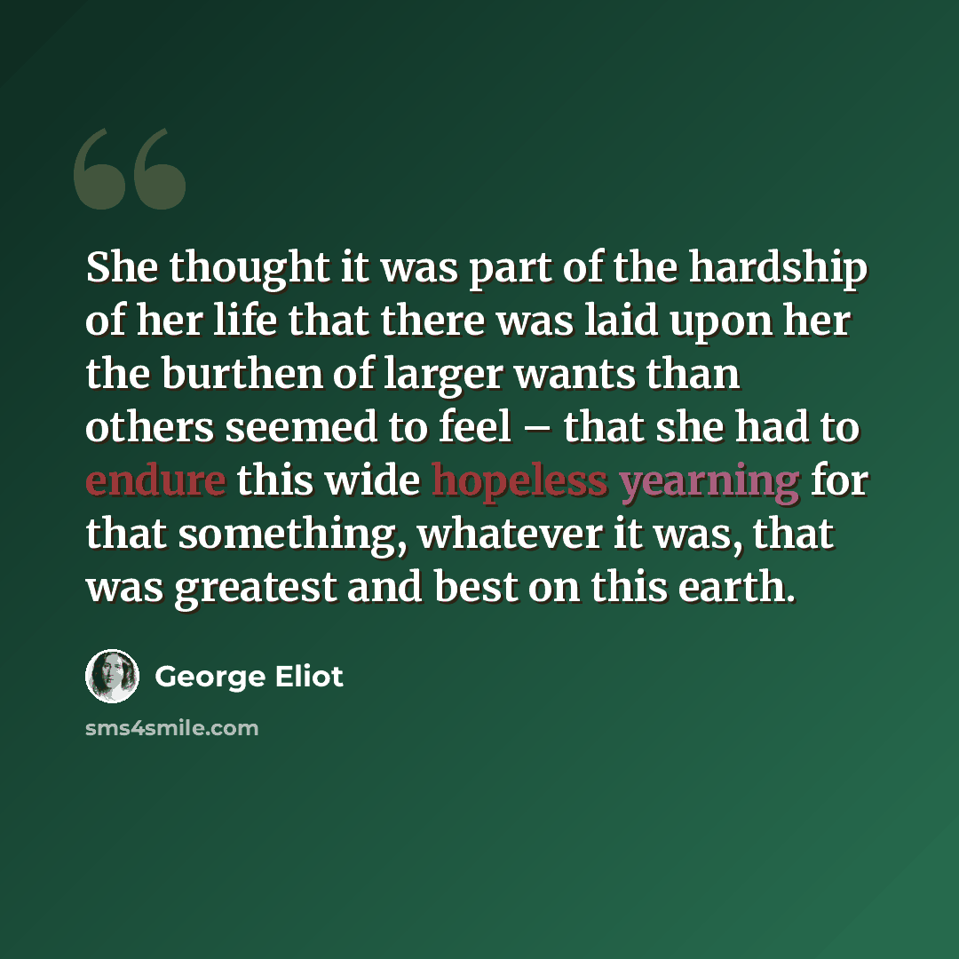 “She thought it was part of the hardship of her life that there was laid upon her the burthen of larger wants than others seemed to feel – that she had to endure this wide hopeless yearning for that something, whatever it was, that was greatest and best on this earth.” quote by George Eliot