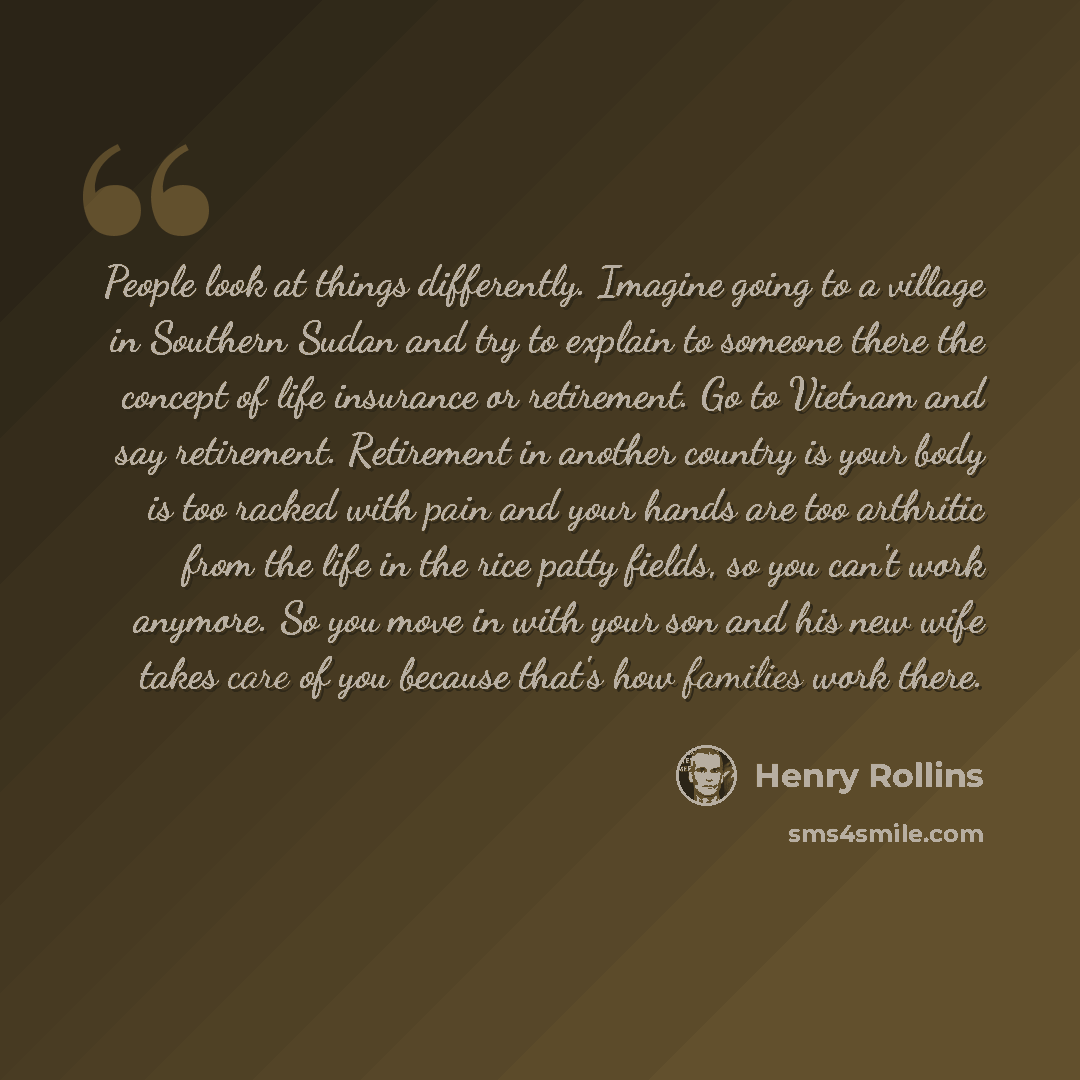 “People look at things differently. Imagine going to a village in Southern Sudan and try to explain to someone there the concept of life insurance or retirement. Go to Vietnam and say retirement. Retirement in another country is your body is too racked with pain and your hands are too arthritic…” quote by Henry Rollins