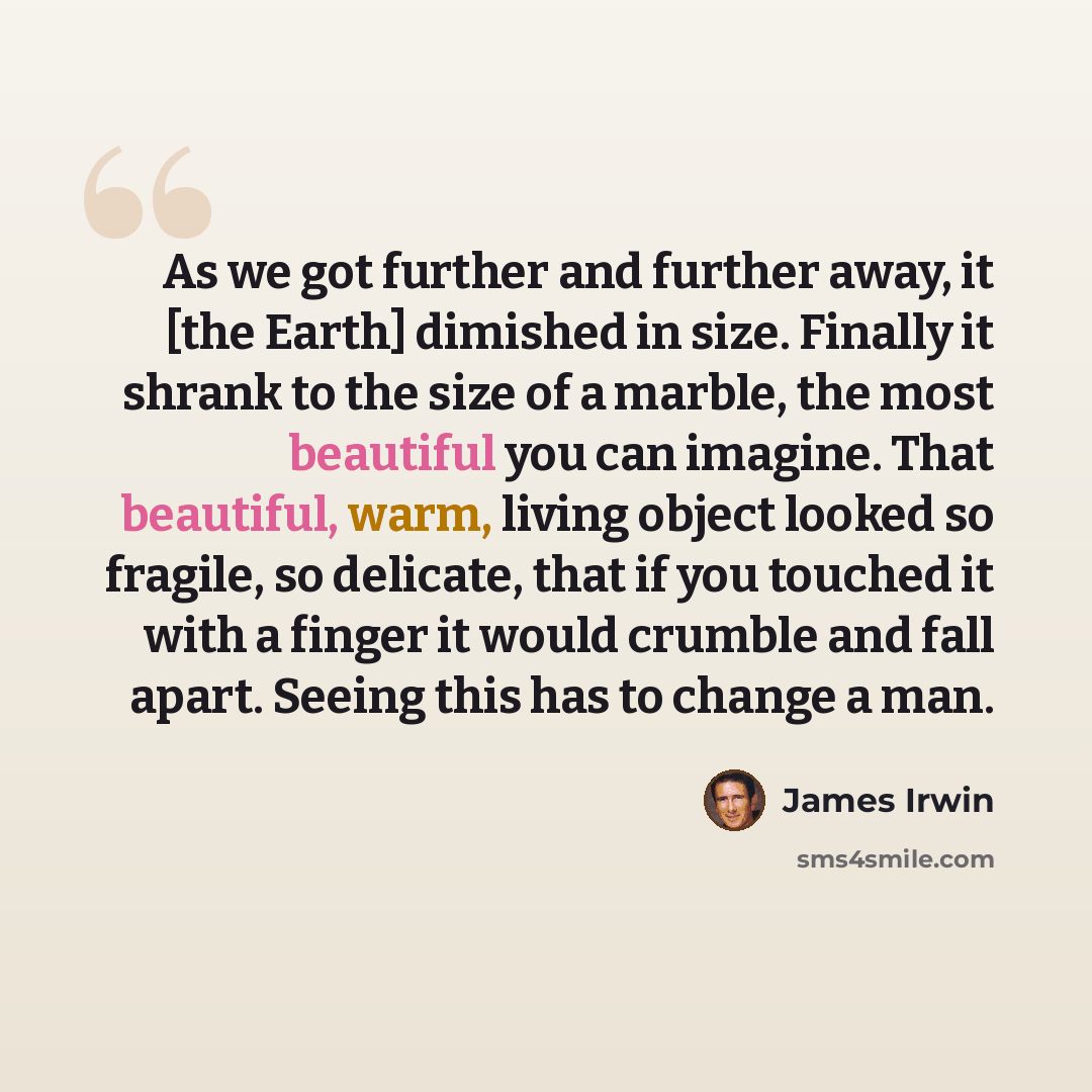 “As we got further and further away, it [the Earth] dimished in size. Finally it shrank to the size of a marble, the most beautiful you can imagine. That beautiful, warm, living object looked so fragile, so delicate, that if you touched it with a finger it would crumble and fall apart. Seeing this…” quote by James Irwin
