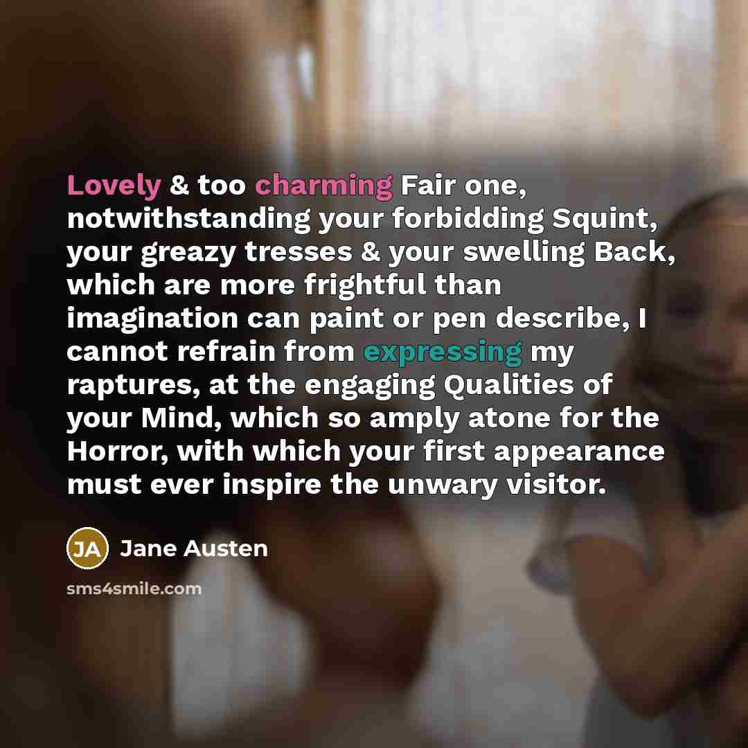 “Lovely & too charming Fair one, notwithstanding your forbidding Squint, your greazy tresses & your swelling Back, which are more frightful than imagination can paint or pen describe, I cannot refrain from expressing my raptures, at the engaging Qualities of your Mind, which so amply atone for the…” quote by Jane Austen