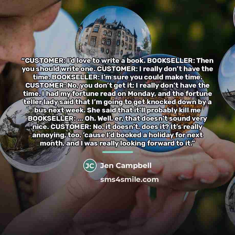 “CUSTOMER: I’d love to write a book. BOOKSELLER: Then you should write one. CUSTOMER: I really don’t have the time. BOOKSELLER: I’m sure you could make time. CUSTOMER: No, you don’t get it; I really don’t have the time. I had my fortune read on Monday, and the fortune teller lady said that I’m…” quote by Jen Campbell