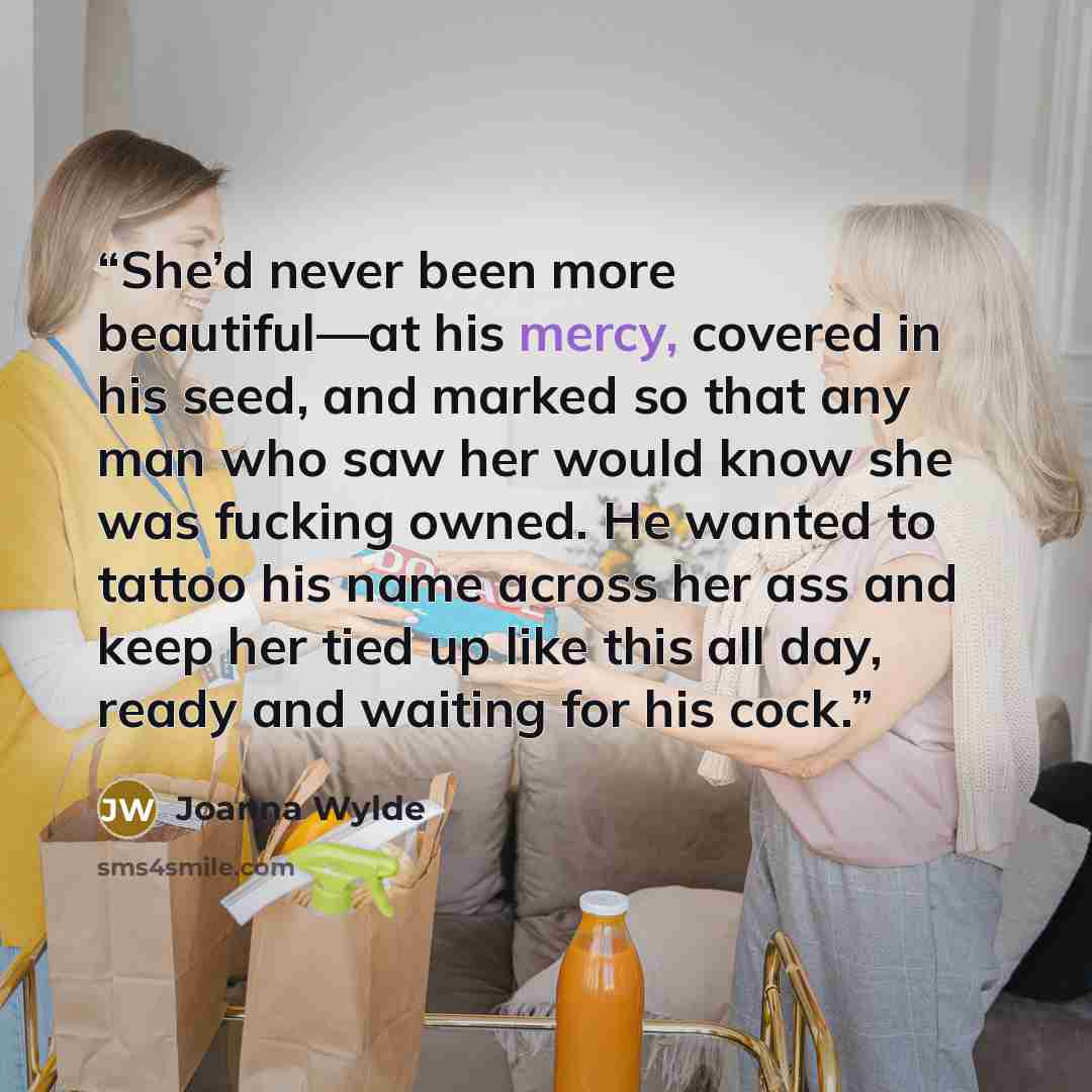 “She’d never been more beautiful—at his mercy, covered in his seed, and marked so that any man who saw her would know she was fucking owned. He wanted to tattoo his name across her ass and keep her tied up like this all day, ready and waiting for his cock.” quote by Joanna Wylde