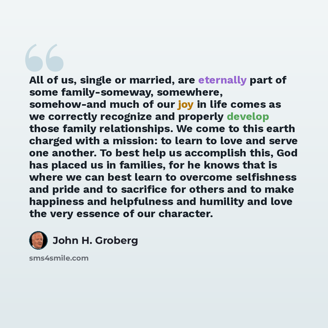 “All of us, single or married, are eternally part of some family-someway, somewhere, somehow-and much of our joy in life comes as we correctly recognize and properly develop those family relationships. We come to this earth charged with a mission: to learn to love and serve one another. To best…” quote by John H. Groberg