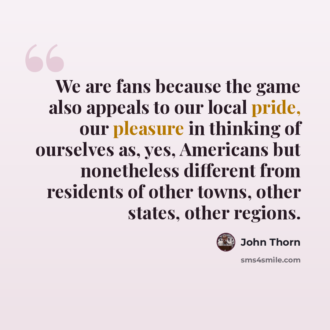 “We are fans because the game also appeals to our local pride, our pleasure in thinking of ourselves as, yes, Americans but nonetheless different from residents of other towns, other states, other regions.” quote by John Thorn