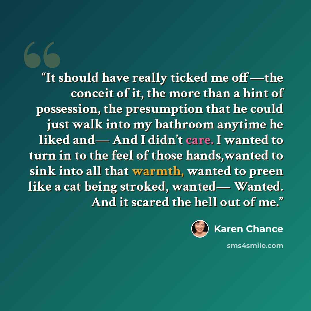 “It should have really ticked me off—the conceit of it, the more than a hint of possession, the presumption that he could just walk into my bathroom anytime he liked and— And I didn’t care. I wanted to turn in to the feel of those hands,wanted to sink into all that warmth, wanted to preen like a…” quote by Karen Chance