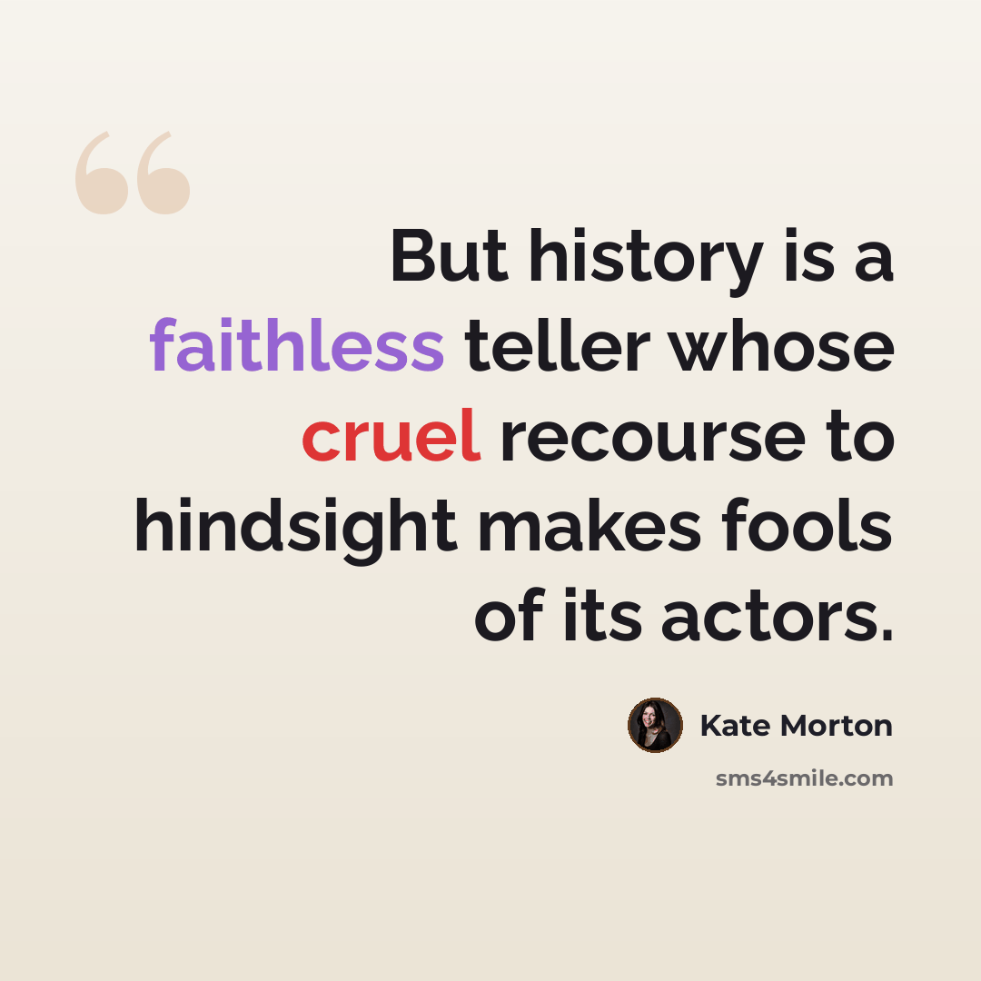 “But history is a faithless teller whose cruel recourse to hindsight makes fools of its actors.” quote by Kate Morton