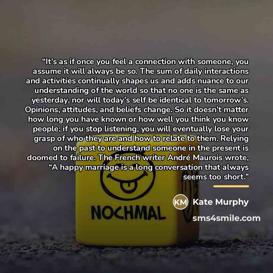 “It’s as if once you feel a connection with someone, you assume it will always be so. The sum of daily interactions and activities continually shapes us and adds nuance to our understanding of the world so that no one is the same as yesterday, nor will today’s self be identical to tomorrow’s…” quote by Kate Murphy