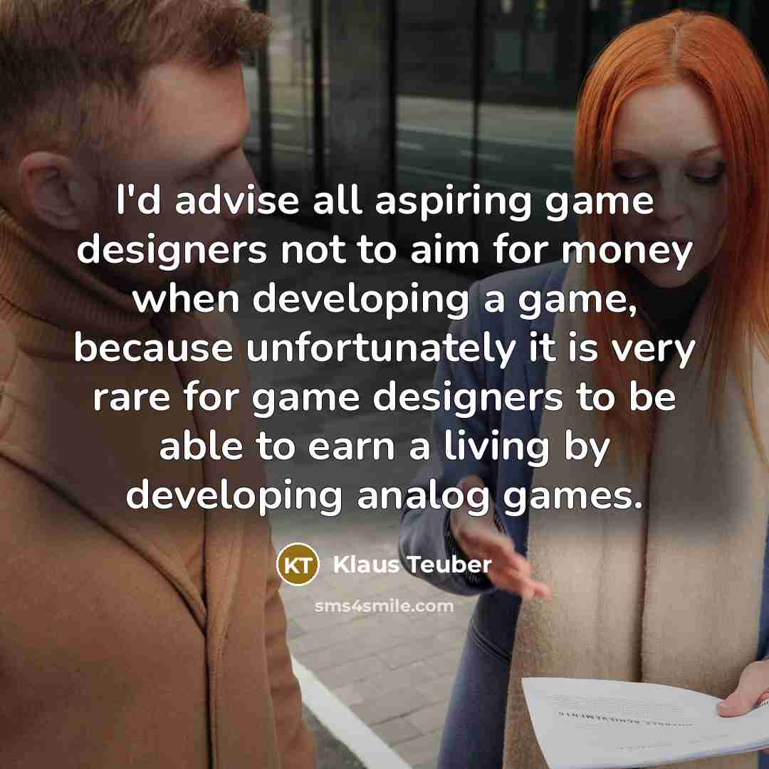 “I'd advise all aspiring game designers not to aim for money when developing a game, because unfortunately it is very rare for game designers to be able to earn a living by developing analog games.” quote by Klaus Teuber
