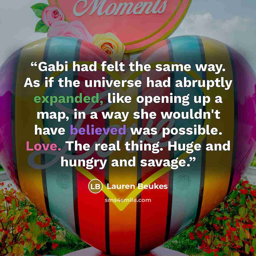 “Gabi had felt the same way. As if the universe had abruptly expanded, like opening up a map, in a way she wouldn't have believed was possible. Love. The real thing. Huge and hungry and savage.” quote by Lauren Beukes