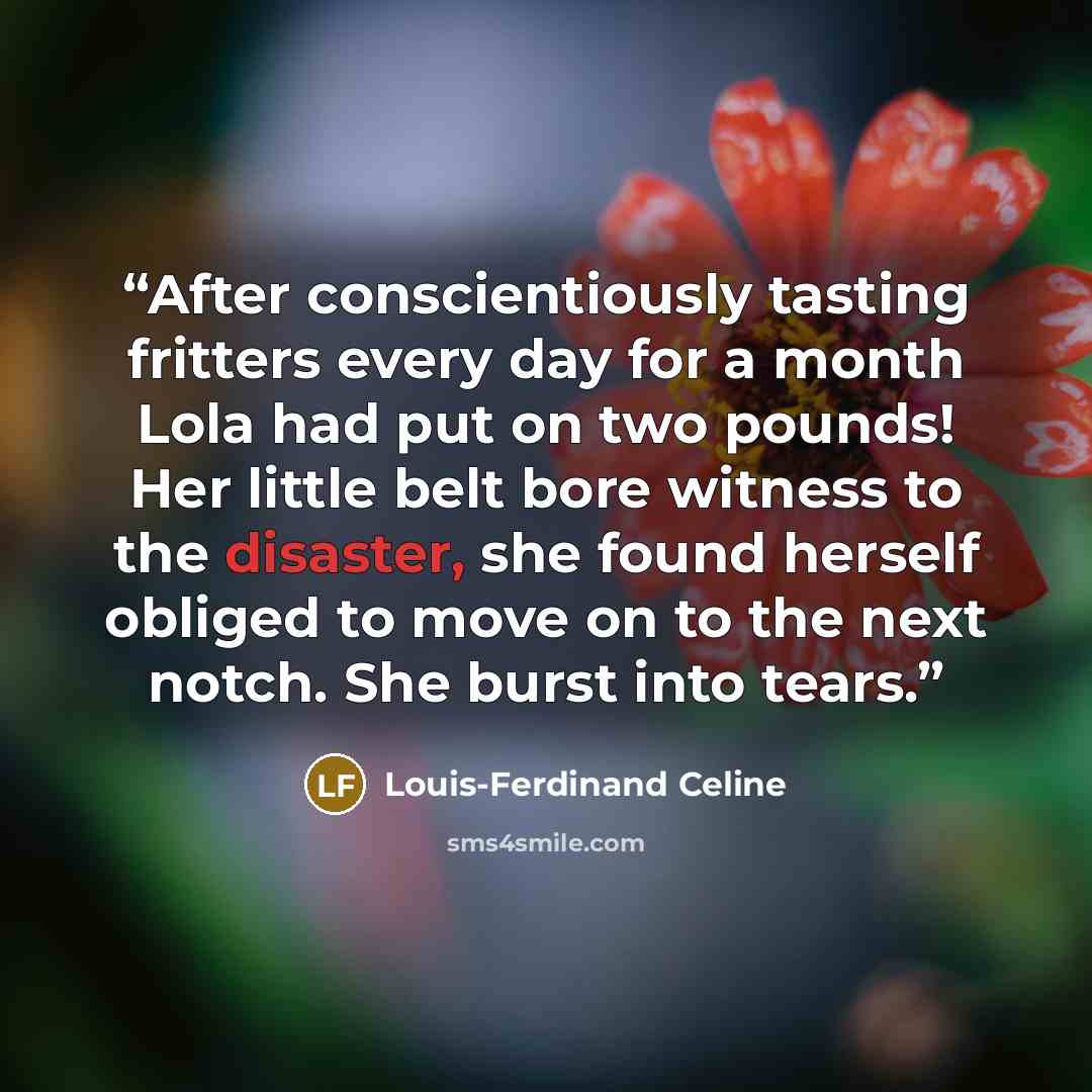 “After conscientiously tasting fritters every day for a month Lola had put on two pounds! Her little belt bore witness to the disaster, she found herself obliged to move on to the next notch. She burst into tears.” quote by Louis-Ferdinand Céline