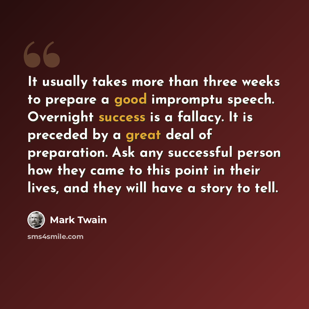 “It usually takes more than three weeks to prepare a good impromptu speech. Overnight success is a fallacy. It is preceded by a great deal of preparation. Ask any successful person how they came to this point in their lives, and they will have a story to tell.” quote by Mark Twain