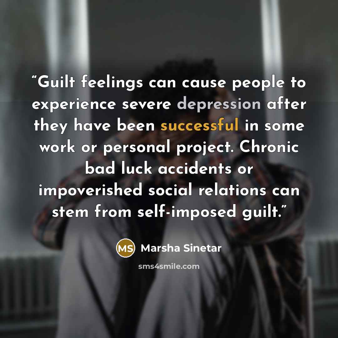 “Guilt feelings can cause people to experience severe depression after they have been successful in some work or personal project. Chronic bad luck accidents or impoverished social relations can stem from self-imposed guilt.” quote by Marsha Sinetar