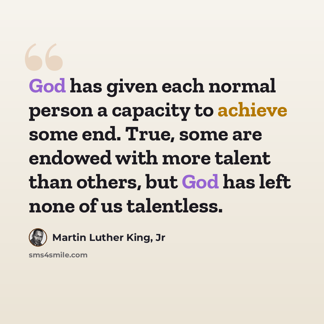 “God has given each normal person a capacity to achieve some end. True, some are endowed with more talent than others, but God has left none of us talentless.” quote by Martin Luther King, Jr