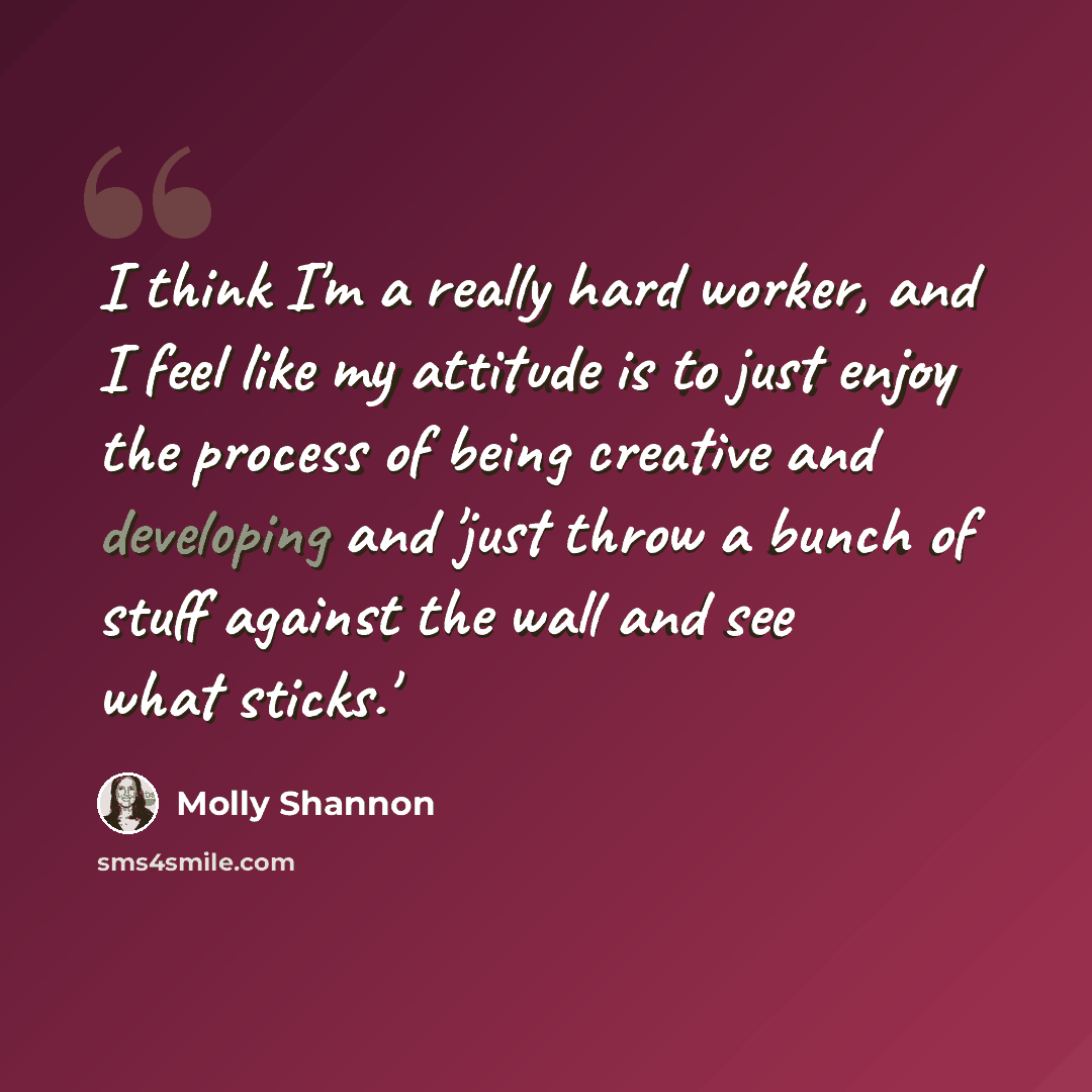 “I think I'm a really hard worker, and I feel like my attitude is to just enjoy the process of being creative and developing and 'just throw a bunch of stuff against the wall and see what sticks.'” quote by Molly Shannon