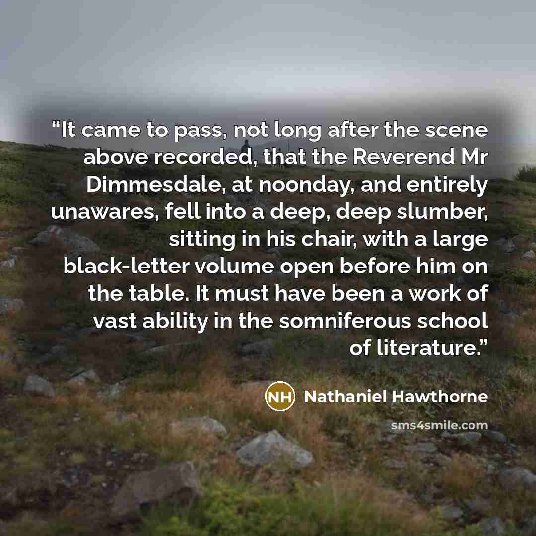 “It came to pass, not long after the scene above recorded, that the Reverend Mr Dimmesdale, at noonday, and entirely unawares, fell into a deep, deep slumber, sitting in his chair, with a large black-letter volume open before him on the table. It must have been a work of vast ability in the…” quote by Nathaniel Hawthorne