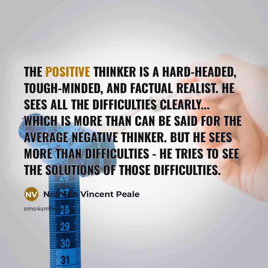 “The positive thinker is a hard-headed, tough-minded, and factual realist. He sees all the difficulties clearly... which is more than can be said for the average negative thinker. But he sees more than difficulties - he tries to see the solutions of those difficulties.” quote by Norman Vincent Peale