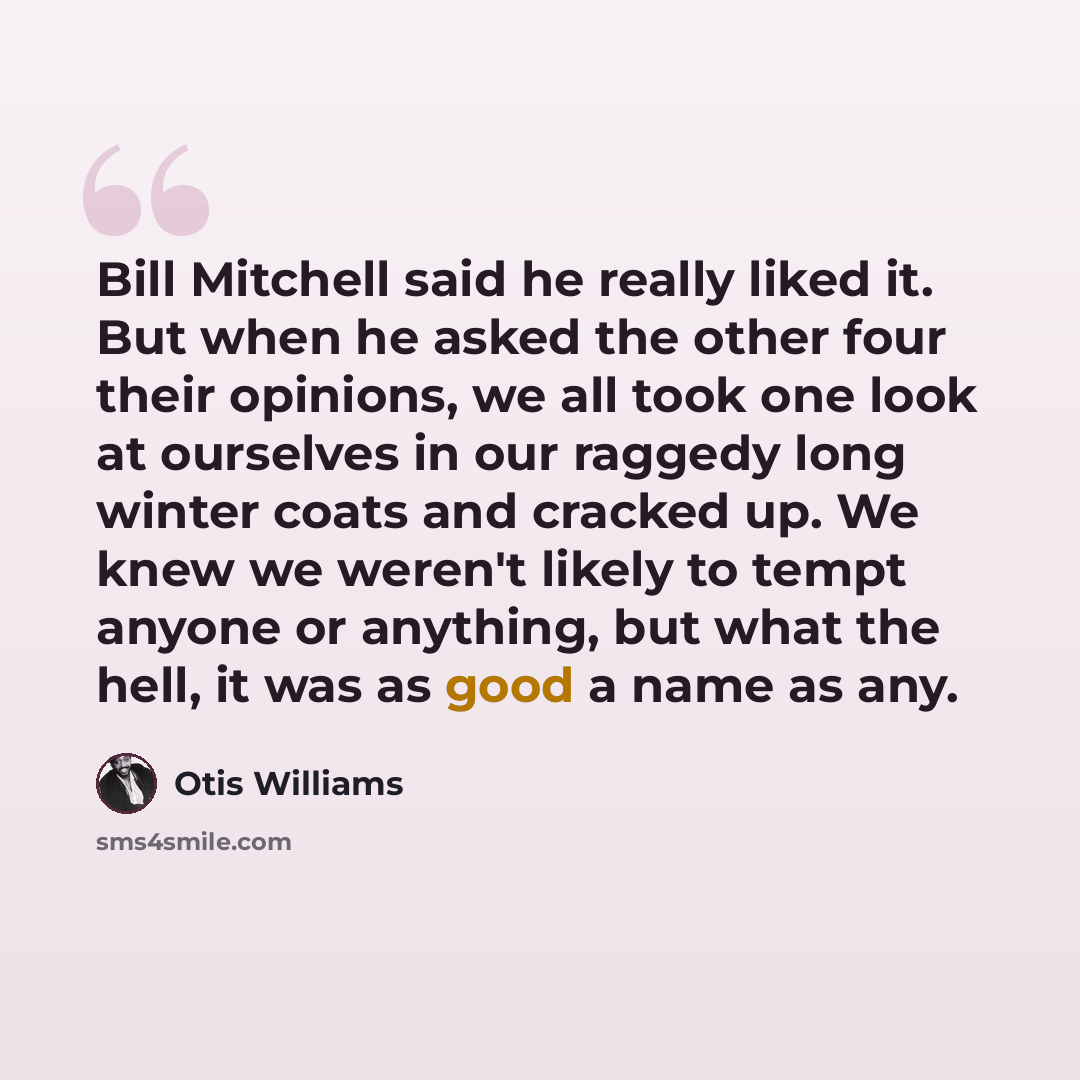 “Bill Mitchell said he really liked it. But when he asked the other four their opinions, we all took one look at ourselves in our raggedy long winter coats and cracked up. We knew we weren't likely to tempt anyone or anything, but what the hell, it was as good a name as any.” quote by Otis Williams