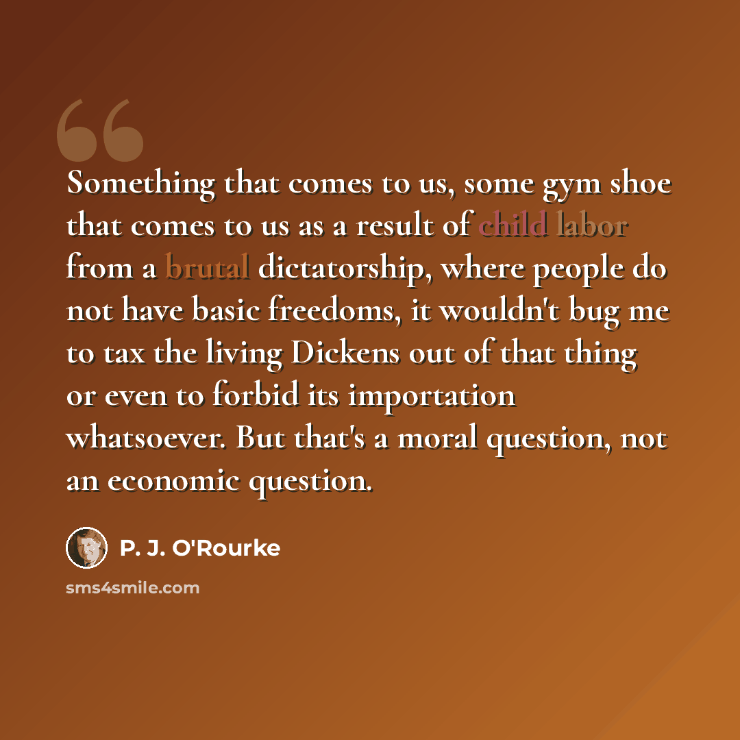 “Something that comes to us, some gym shoe that comes to us as a result of child labor from a brutal dictatorship, where people do not have basic freedoms, it wouldn't bug me to tax the living Dickens out of that thing or even to forbid its importation whatsoever. But that's a moral question, not…” quote by P. J. O'Rourke