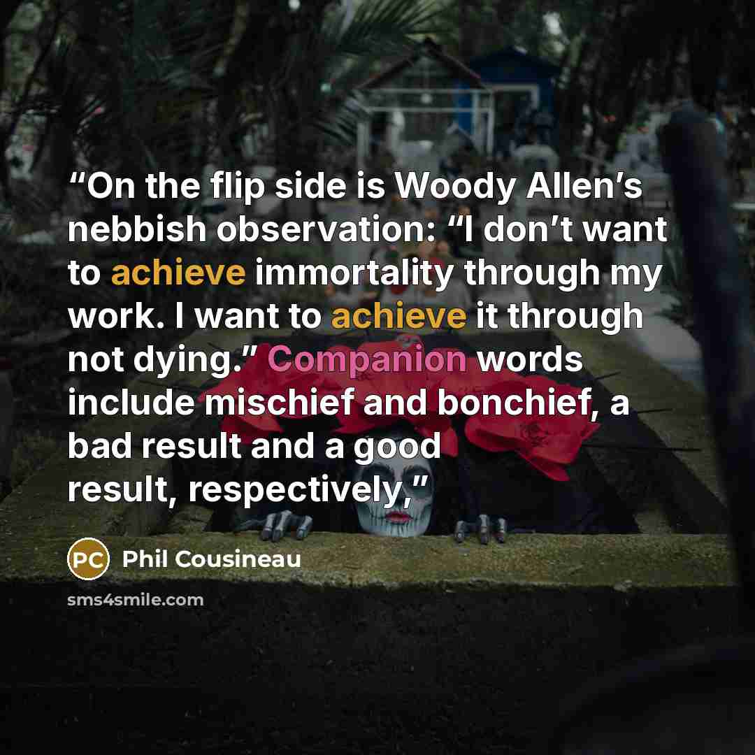 “On the flip side is Woody Allen’s nebbish observation: “I don’t want to achieve immortality through my work. I want to achieve it through not dying.” Companion words include mischief and bonchief, a bad result and a good result, respectively,” quote by Phil Cousineau