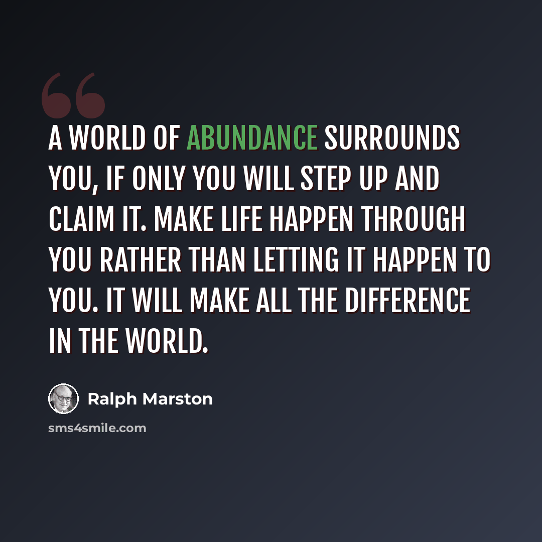 “A world of abundance surrounds you, if only you will step up and claim it. Make life happen through you rather than letting it happen to you. It will make all the difference in the world.” quote by Ralph Marston