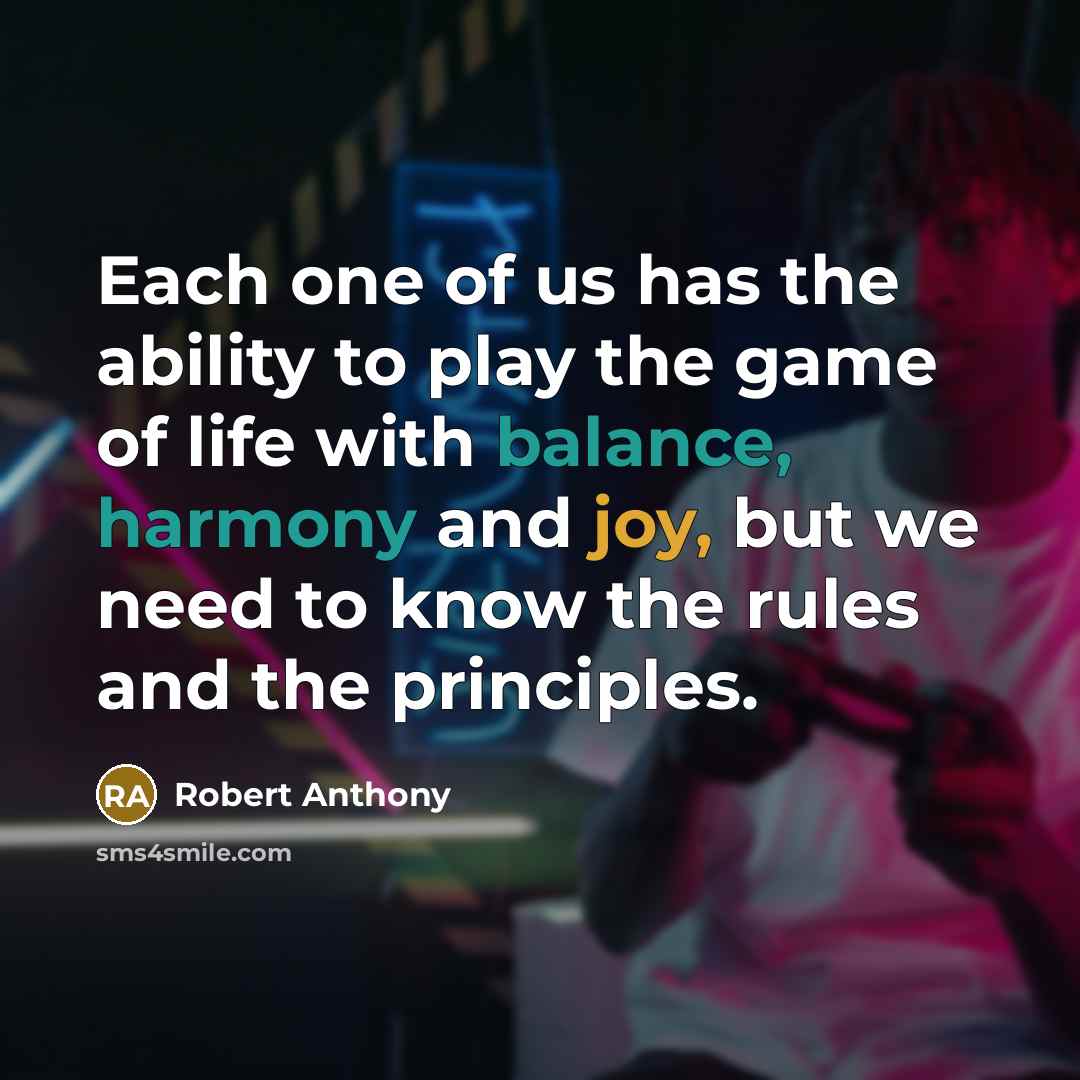 “Each one of us has the ability to play the game of life with balance, harmony and joy, but we need to know the rules and the principles.” quote by Robert Anthony