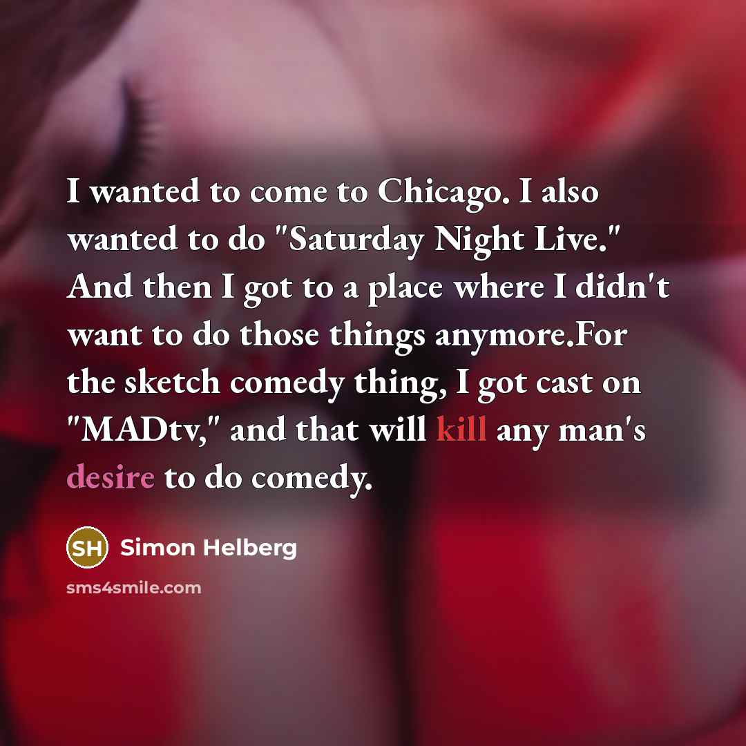 “I wanted to come to Chicago. I also wanted to do "Saturday Night Live." And then I got to a place where I didn't want to do those things anymore.For the sketch comedy thing, I got cast on "MADtv," and that will kill any man's desire to do comedy.” quote by Simon Helberg