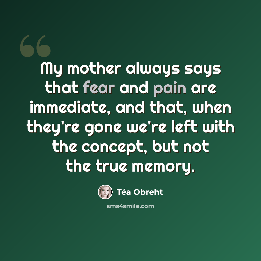 “My mother always says that fear and pain are immediate, and that, when they're gone we're left with the concept, but not the true memory.” quote by Tea Obreht