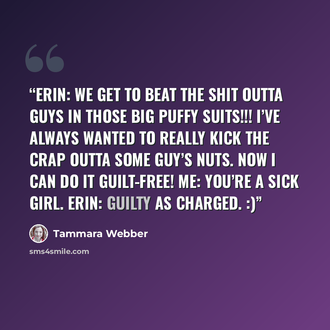 “Erin: We get to beat the shit outta guys in those big puffy suits!!! I’ve always wanted to really kick the crap outta some guy’s nuts. Now I can do it guilt-free! Me: You’re a sick girl. Erin: Guilty as charged. :)” quote by Tammara Webber