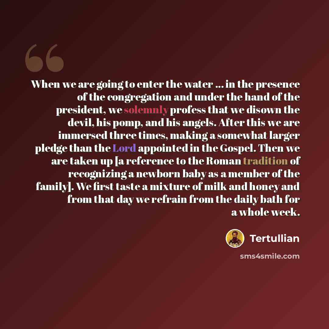 “When we are going to enter the water ... in the presence of the congregation and under the hand of the president, we solemnly profess that we disown the devil, his pomp, and his angels. After this we are immersed three times, making a somewhat larger pledge than the Lord appointed in the Gospel…” quote by Tertullian
