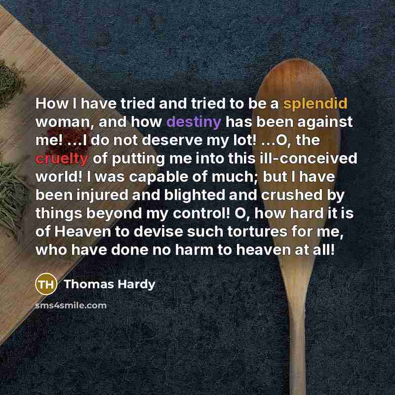 “How I have tried and tried to be a splendid woman, and how destiny has been against me! ...I do not deserve my lot! ...O, the cruelty of putting me into this ill-conceived world! I was capable of much; but I have been injured and blighted and crushed by things beyond my control! O, how hard it is…” quote by Thomas Hardy