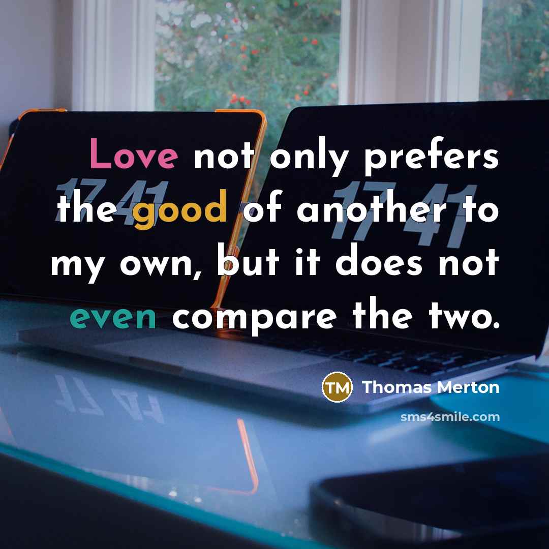 “Love not only prefers the good of another to my own, but it does not even compare the two.” quote by Thomas Merton
