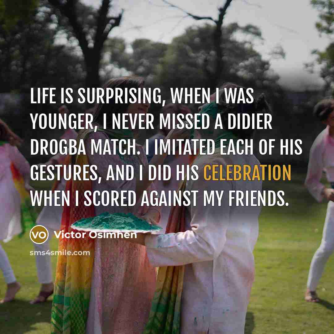 “Life is surprising, when I was younger, I never missed a Didier Drogba match. I imitated each of his gestures, and I did his celebration when I scored against my friends.” quote by Victor Osimhen