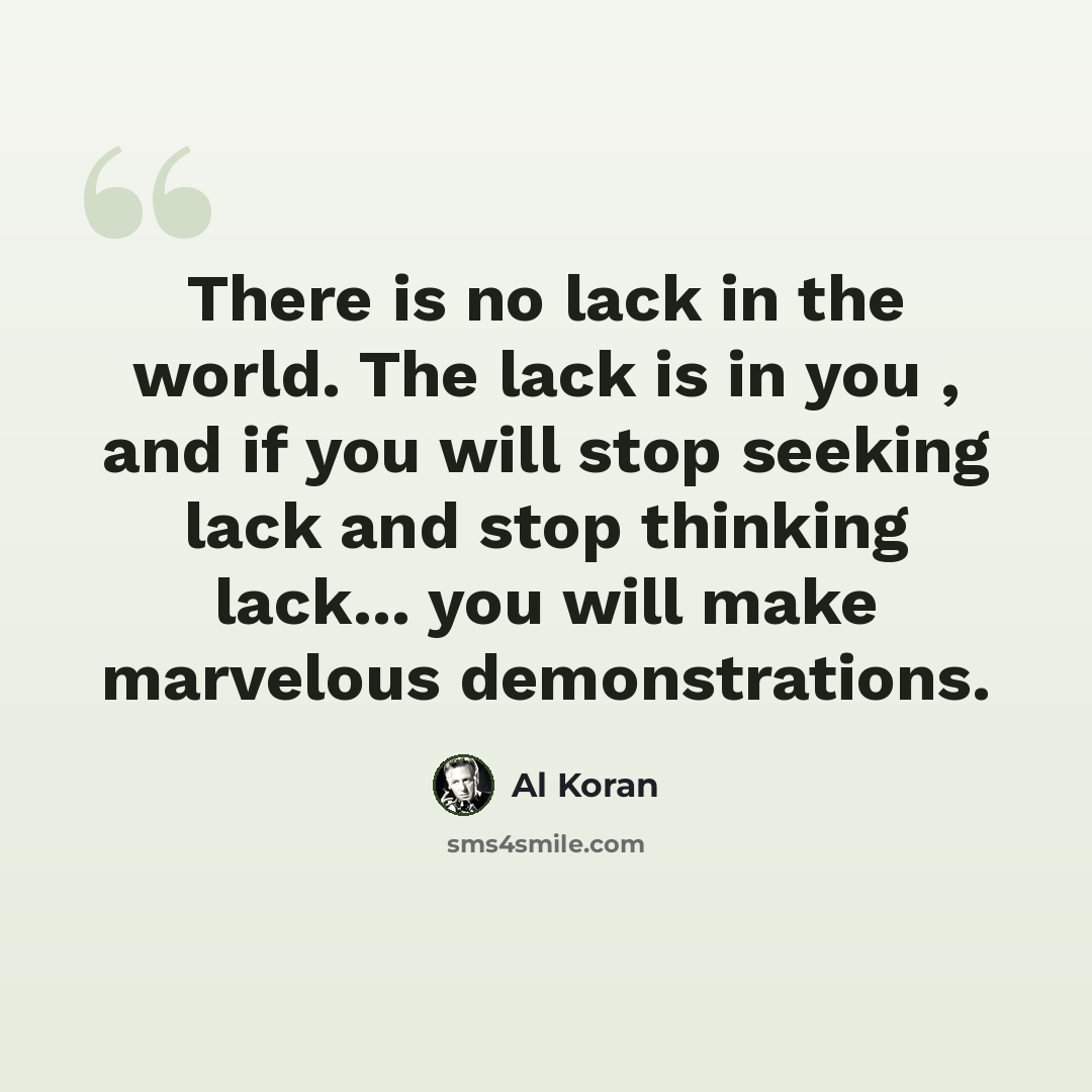 “There is no lack in the world. The lack is in you , and if you will stop seeking lack and stop thinking lack... you will make marvelous demonstrations.” quote by Al Koran