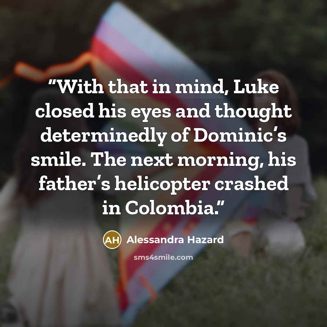 “With that in mind, Luke closed his eyes and thought determinedly of Dominic’s smile. The next morning, his father’s helicopter crashed in Colombia.” quote by Alessandra Hazard