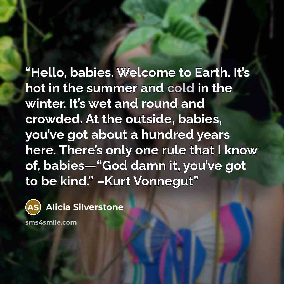 “Hello, babies. Welcome to Earth. It’s hot in the summer and cold in the winter. It’s wet and round and crowded. At the outside, babies, you’ve got about a hundred years here. There’s only one rule that I know of, babies—“God damn it, you’ve got to be kind.” –Kurt Vonnegut” quote by Alicia Silverstone